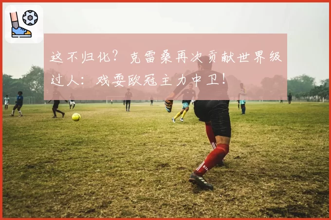 这不归化？克雷桑再次贡献世界级过人：戏耍欧冠主力中卫！