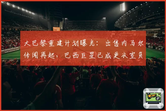 大巴黎重建计划曝光：出售内马尔传闻再起，巴西巨星已成更衣室负资产？
