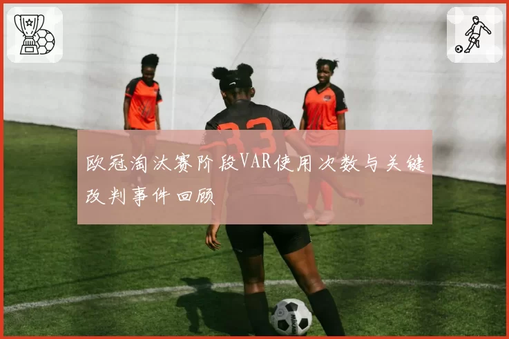 欧冠淘汰赛阶段VAR使用次数与关键改判事件回顾