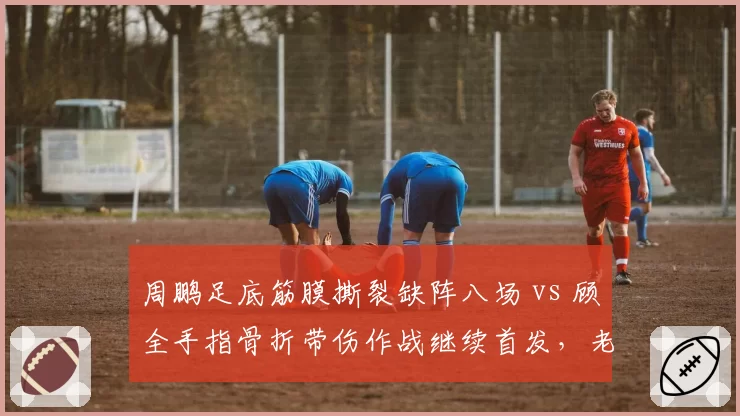 周鹏足底筋膜撕裂缺阵八场 vs 顾全手指骨折带伤作战继续首发,老将伤病应对态度高下立判?