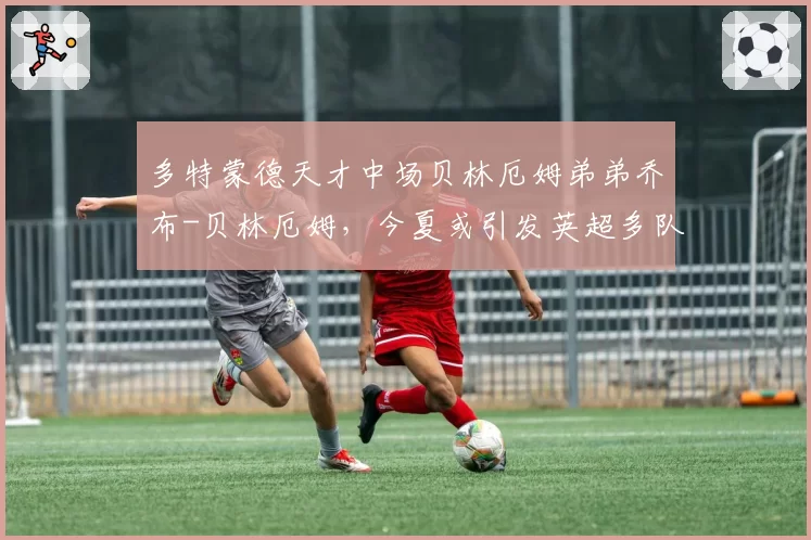 多特蒙德天才中场贝林厄姆弟弟乔布-贝林厄姆,今夏或引发英超多队竞购