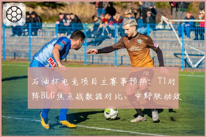 石油杯电竞项目主赛事预热：T1对阵BLG焦点战数据对比，中野联动效率或定胜负天平