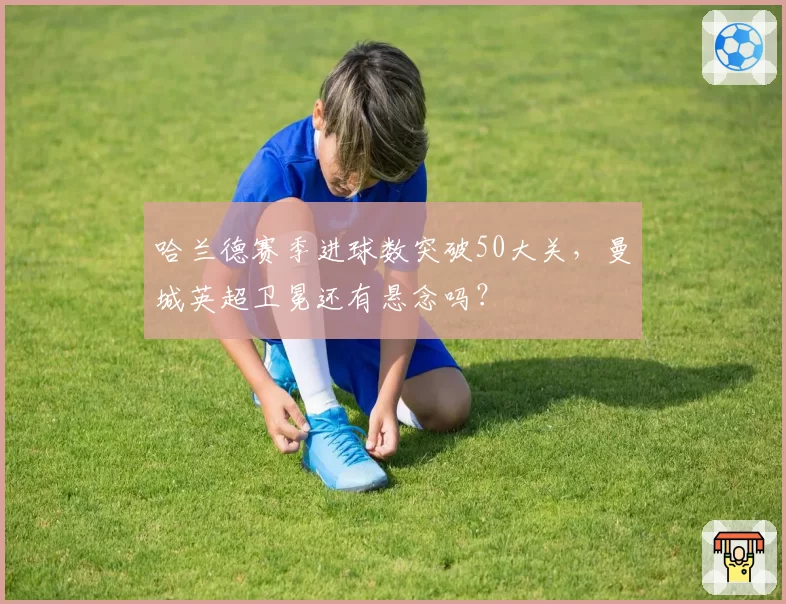 哈兰德赛季进球数突破50大关，曼城英超卫冕还有悬念吗？