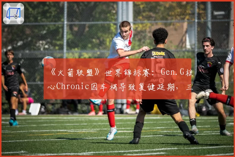 《火箭联盟》世界锦标赛：Gen.G核心Chronic因车祸导致复健延期，三连冠伟业面临挑战