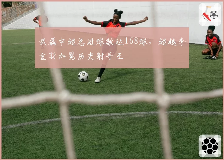 武磊中超总进球数达168球，超越李金羽加冕历史射手王