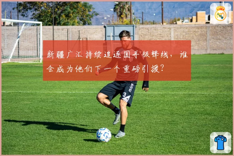 新疆广汇持续追逐国手级锋线，谁会成为他们下一个重磅引援？