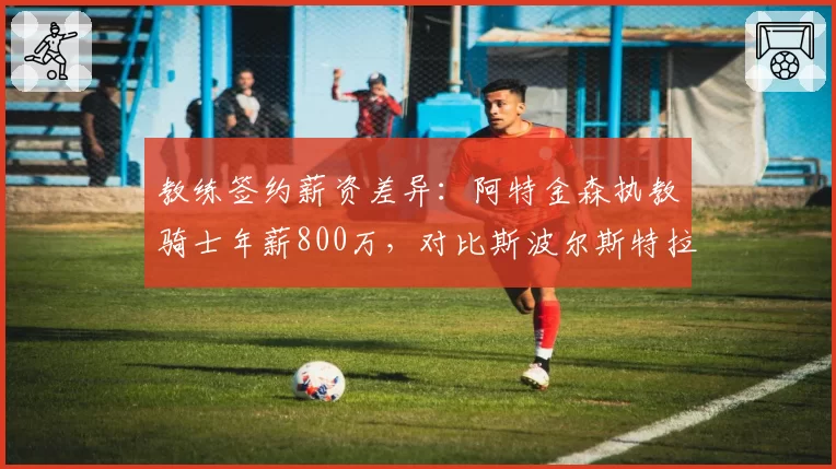教练签约薪资差异:阿特金森执教骑士年薪800万,对比斯波尔斯特拉2000万