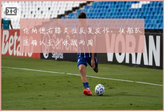 伦纳德右膝炎症反复发作，快船队医确认至少休战两周
