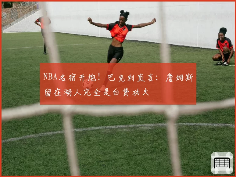 NBA名宿开炮!巴克利直言:詹姆斯留在湖人完全是白费功夫