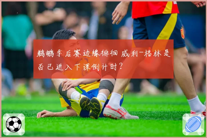 鹈鹕季后赛边缘徘徊 威利-格林是否已进入下课倒计时？