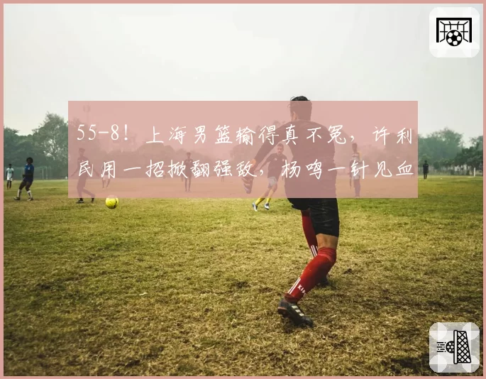 55-8！上海男篮输得真不冤，许利民用一招掀翻强敌，杨鸣一针见血