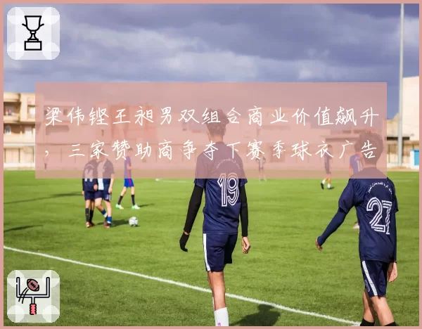 梁伟铿王昶男双组合商业价值飙升，三家赞助商争夺下赛季球衣广告位