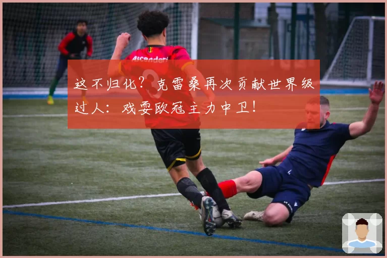 这不归化？克雷桑再次贡献世界级过人：戏耍欧冠主力中卫！