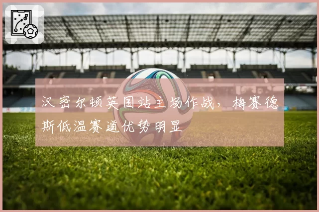 汉密尔顿英国站主场作战，梅赛德斯低温赛道优势明显