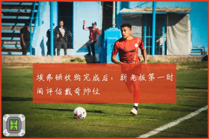 埃弗顿收购完成后,新老板第一时间评估戴奇帅位