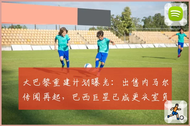 大巴黎重建计划曝光：出售内马尔传闻再起，巴西巨星已成更衣室负资产？