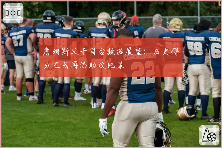 詹姆斯父子同台数据展望:历史得分王或再添助攻纪录
