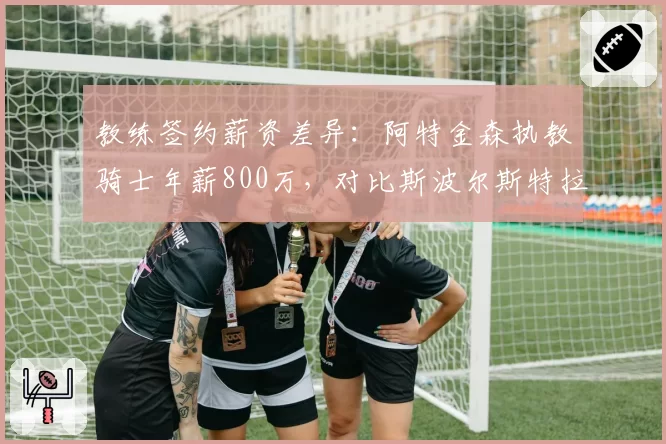 教练签约薪资差异:阿特金森执教骑士年薪800万,对比斯波尔斯特拉2000万