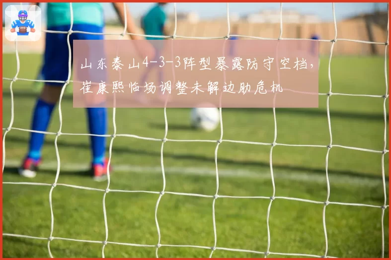 山东泰山4-3-3阵型暴露防守空档,崔康熙临场调整未解边肋危机