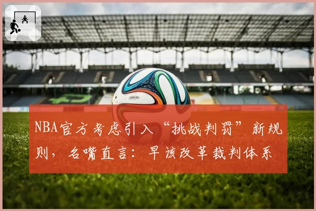 NBA官方考虑引入“挑战判罚”新规则，名嘴直言：早该改革裁判体系