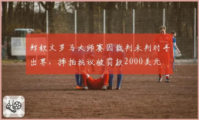 郑钦文罗马大师赛因裁判未判对手出界,摔拍抗议被罚款2000美元