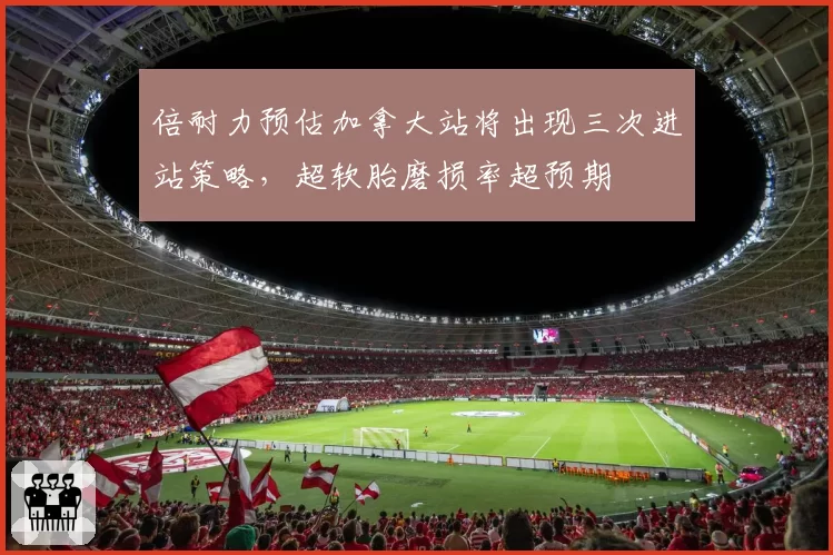 倍耐力预估加拿大站将出现三次进站策略,超软胎磨损率超预期