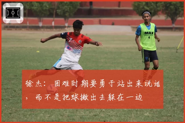 徐杰：困难时期要勇于站出来说话，而不是把球撇出去躲在一边