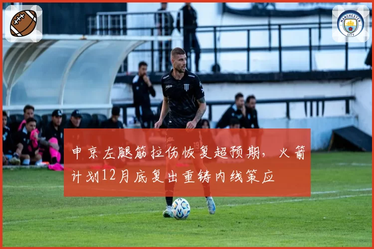 申京左腿筋拉伤恢复超预期,火箭计划12月底复出重铸内线策应