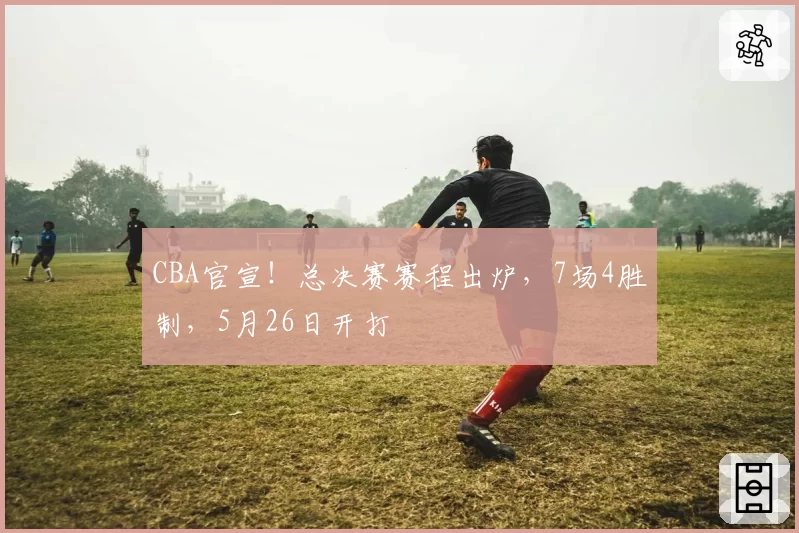 CBA官宣！总决赛赛程出炉，7场4胜制，5月26日开打