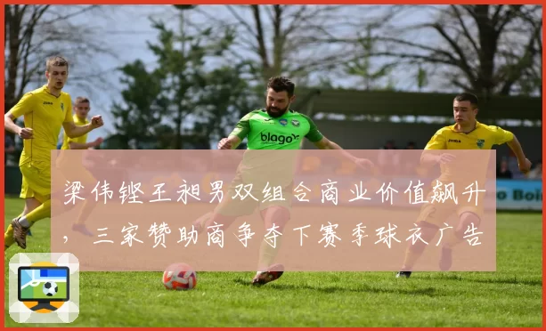 梁伟铿王昶男双组合商业价值飙升，三家赞助商争夺下赛季球衣广告位