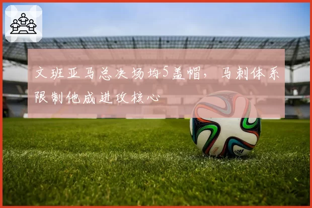 文班亚马总决场均5盖帽,马刺体系限制他成进攻核心