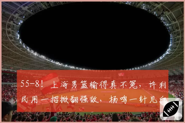55-8！上海男篮输得真不冤，许利民用一招掀翻强敌，杨鸣一针见血
