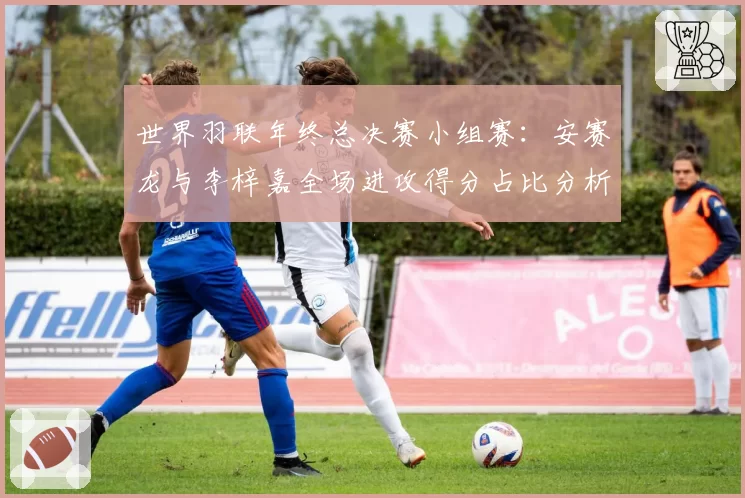 世界羽联年终总决赛小组赛:安赛龙与李梓嘉全场进攻得分占比分析