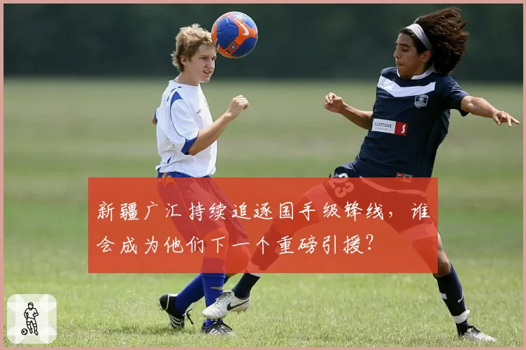 新疆广汇持续追逐国手级锋线，谁会成为他们下一个重磅引援？