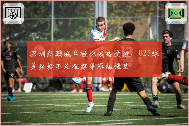深圳新鹏城年轻化战略受挫,U23球员经验不足难撑争冠组强度