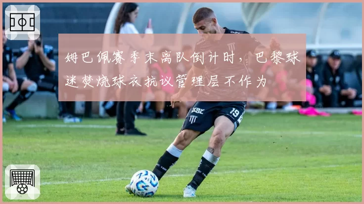 姆巴佩赛季末离队倒计时，巴黎球迷焚烧球衣抗议管理层不作为