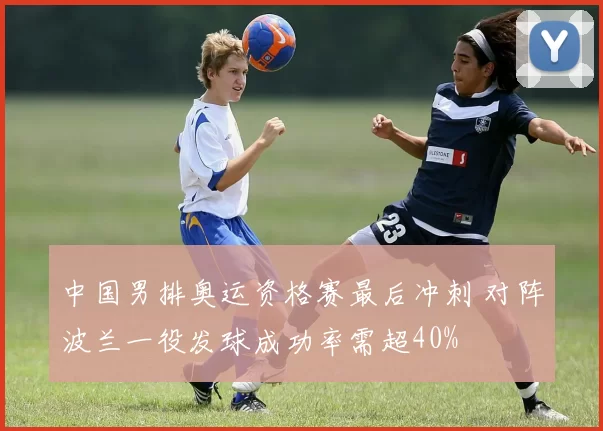 中国男排奥运资格赛最后冲刺 对阵波兰一役发球成功率需超40%