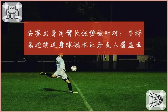 安赛龙身高臂长优势被针对，李梓嘉连续追身球战术让丹麦人覆盖面积下降12%