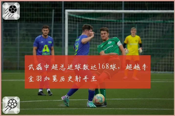 武磊中超总进球数达168球，超越李金羽加冕历史射手王