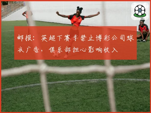 邮报:英超下赛季禁止博彩公司球衣广告,俱乐部担心影响收入