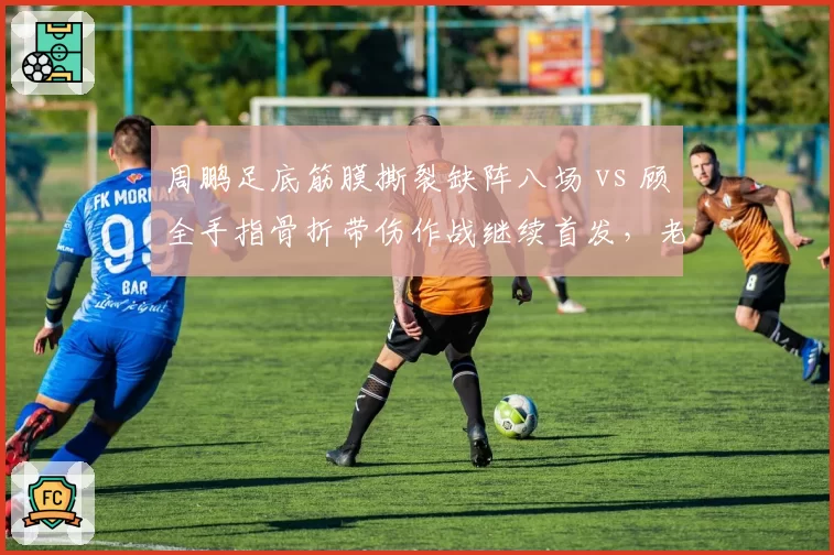 周鹏足底筋膜撕裂缺阵八场 vs 顾全手指骨折带伤作战继续首发,老将伤病应对态度高下立判?