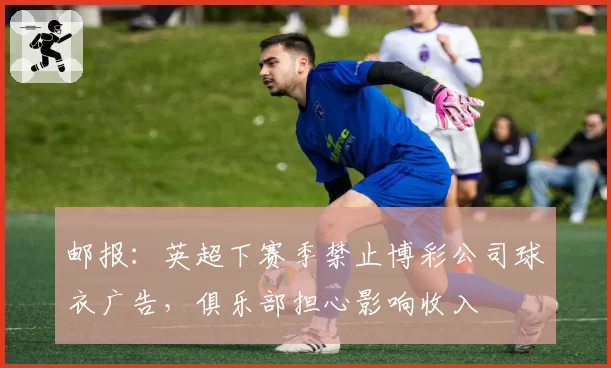 邮报:英超下赛季禁止博彩公司球衣广告,俱乐部担心影响收入