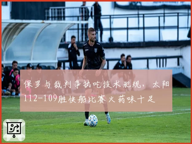 保罗与裁判争执吃技术犯规,太阳112-109胜快船比赛火药味十足
