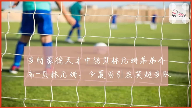 多特蒙德天才中场贝林厄姆弟弟乔布-贝林厄姆,今夏或引发英超多队竞购