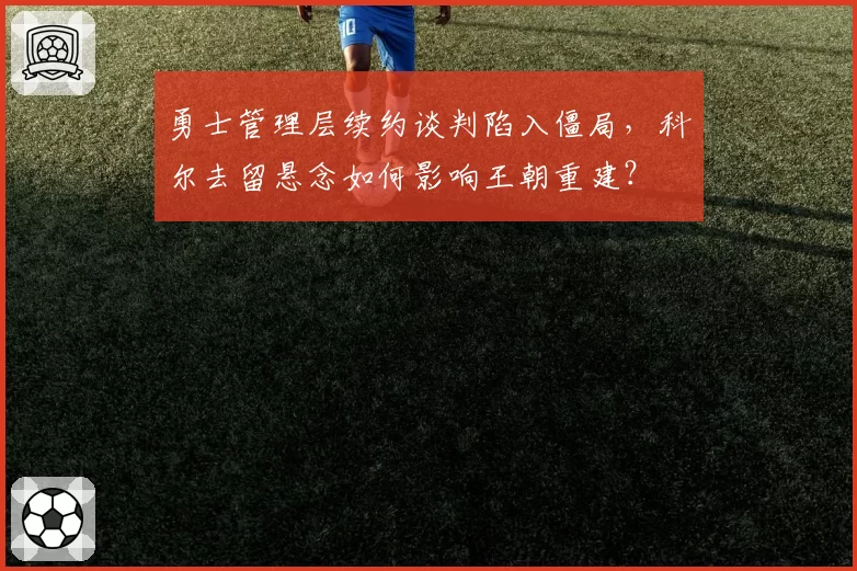 勇士管理层续约谈判陷入僵局，科尔去留悬念如何影响王朝重建？